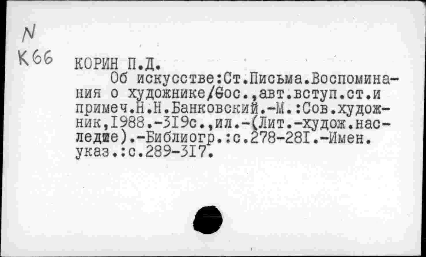 ﻿N
К 66 КОРИН п.д.
Об искусстве:Ст.Письма.Воспоминания о художнике/6ос.,авт.вступ.ст.и приме ч.Й.Н.Банковский.-М.:Сов.худож-ник, 1988.-319с., и л.-(Лит.-худож. наследие ).-Библиогр.:с.278-281.-Имен, указ.:с.289-317.